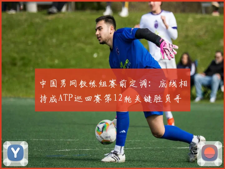 中国男网教练组赛前定调：底线相持成ATP巡回赛第12轮关键胜负手
