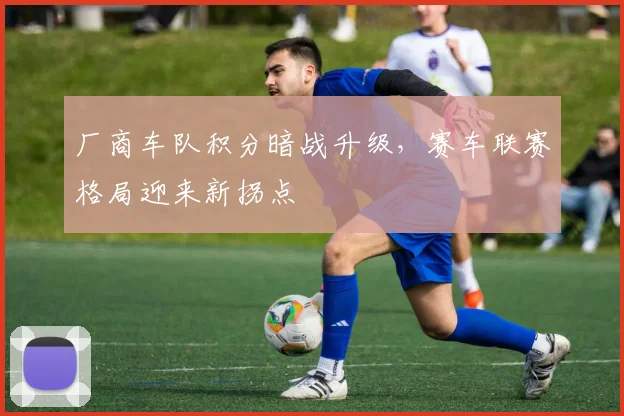 厂商车队积分暗战升级，赛车联赛格局迎来新拐点