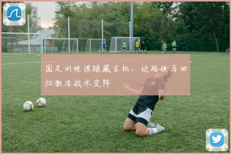 国足训练课暗藏玄机，边路快马回归激活战术变阵